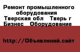 Ремонт промышленного оборудования - Тверская обл., Тверь г. Бизнес » Оборудование   